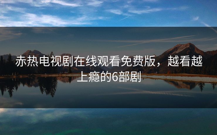 赤热电视剧在线观看免费版，越看越上瘾的6部剧