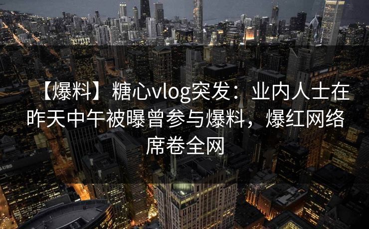 【爆料】糖心vlog突发：业内人士在昨天中午被曝曾参与爆料，爆红网络席卷全网