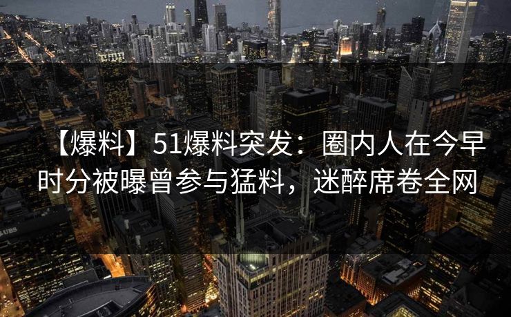 【爆料】51爆料突发：圈内人在今早时分被曝曾参与猛料，迷醉席卷全网