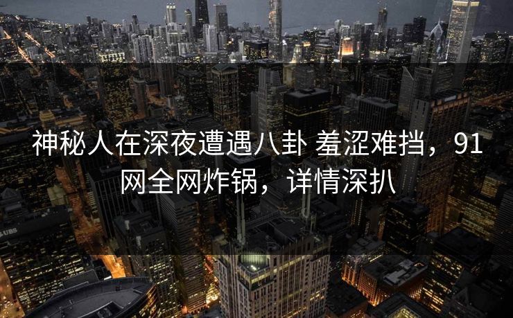 神秘人在深夜遭遇八卦 羞涩难挡，91网全网炸锅，详情深扒