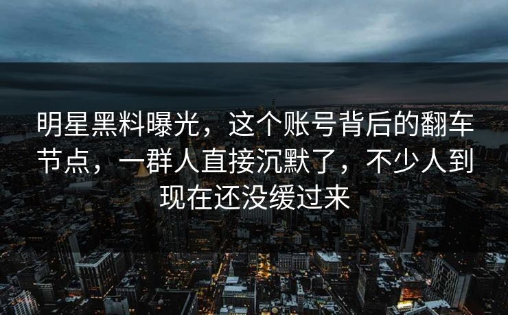 明星黑料曝光，这个账号背后的翻车节点，一群人直接沉默了，不少人到现在还没缓过来