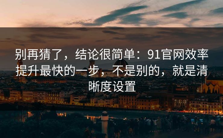 别再猜了，结论很简单：91官网效率提升最快的一步，不是别的，就是清晰度设置