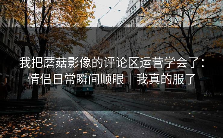 我把蘑菇影像的评论区运营学会了：情侣日常瞬间顺眼｜我真的服了