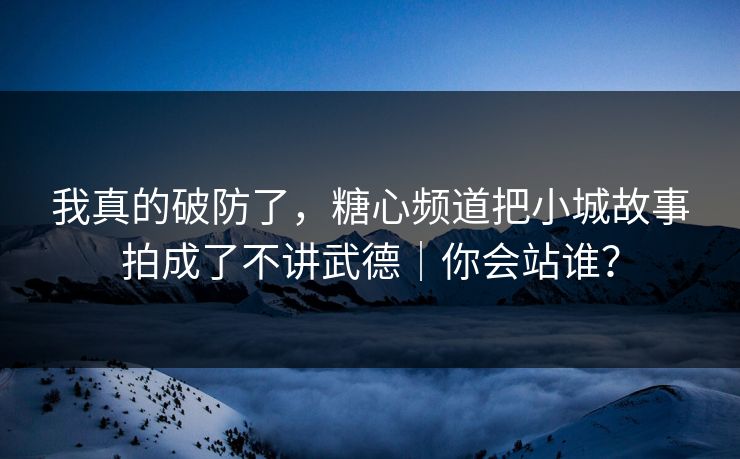 我真的破防了，糖心频道把小城故事拍成了不讲武德｜你会站谁？