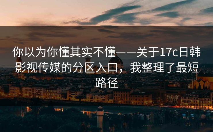 你以为你懂其实不懂——关于17c日韩影视传媒的分区入口，我整理了最短路径