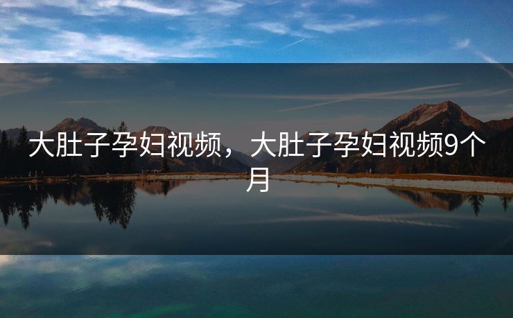 大肚子孕妇视频，大肚子孕妇视频9个月
