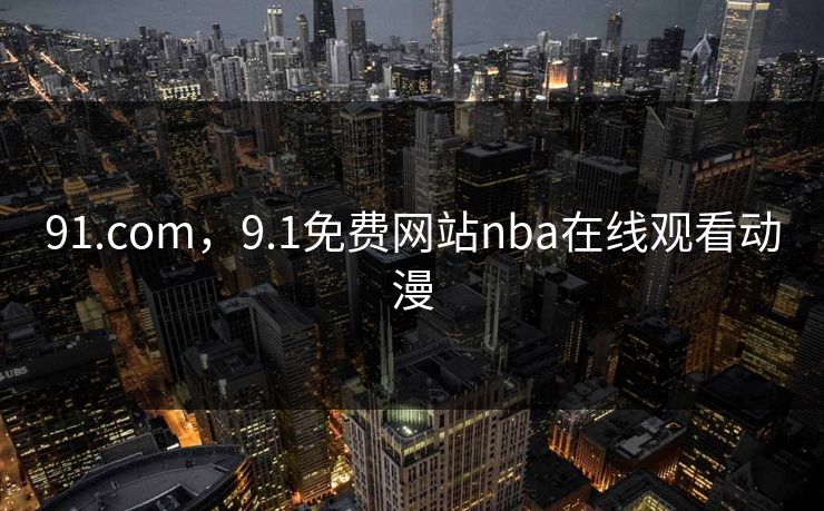 91.com，9.1免费网站nba在线观看动漫