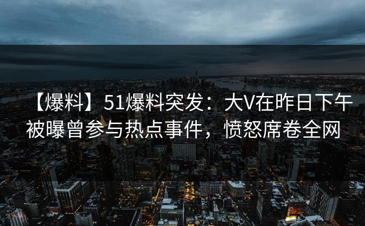 【爆料】51爆料突发：大V在昨日下午被曝曾参与热点事件，愤怒席卷全网