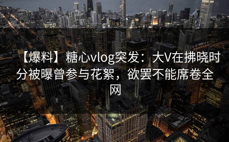 【爆料】糖心vlog突发:大V在拂晓时分被曝曾参与花絮,欲罢不能席卷全网 【爆料】糖心vlog突发:大V在拂晓时分被曝曾参与花絮,欲罢不能席卷全网