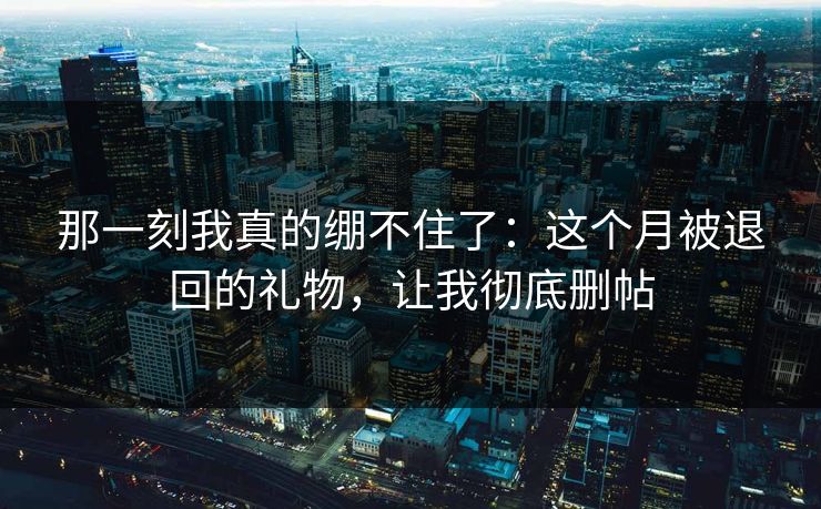 那一刻我真的绷不住了：这个月被退回的礼物，让我彻底删帖