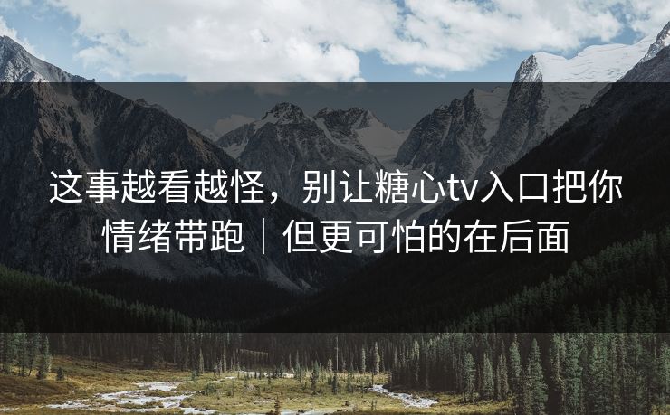 这事越看越怪，别让糖心tv入口把你情绪带跑｜但更可怕的在后面
