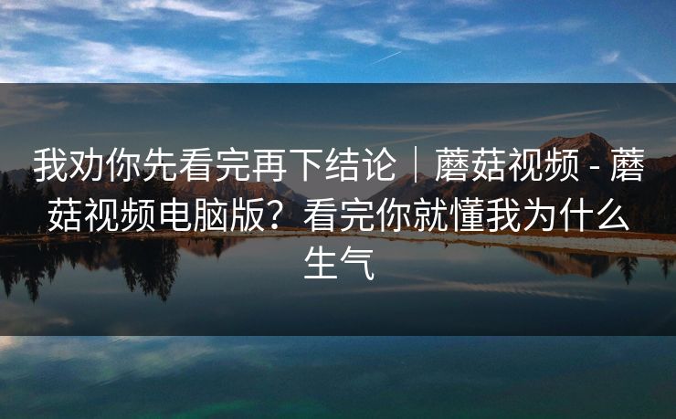 我劝你先看完再下结论｜蘑菇视频 - 蘑菇视频电脑版？看完你就懂我为什么生气