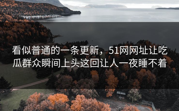 看似普通的一条更新，51网网址让吃瓜群众瞬间上头这回让人一夜睡不着