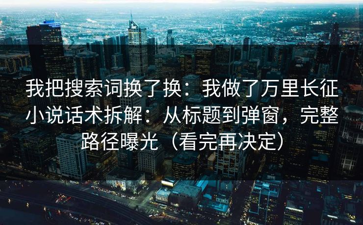 我把搜索词换了换：我做了万里长征小说话术拆解：从标题到弹窗，完整路径曝光（看完再决定）