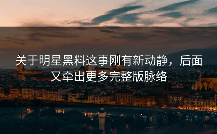 关于明星黑料这事刚有新动静，后面又牵出更多完整版脉络