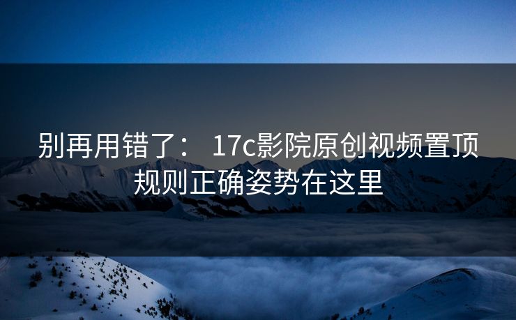 别再用错了： 17c影院原创视频置顶规则正确姿势在这里