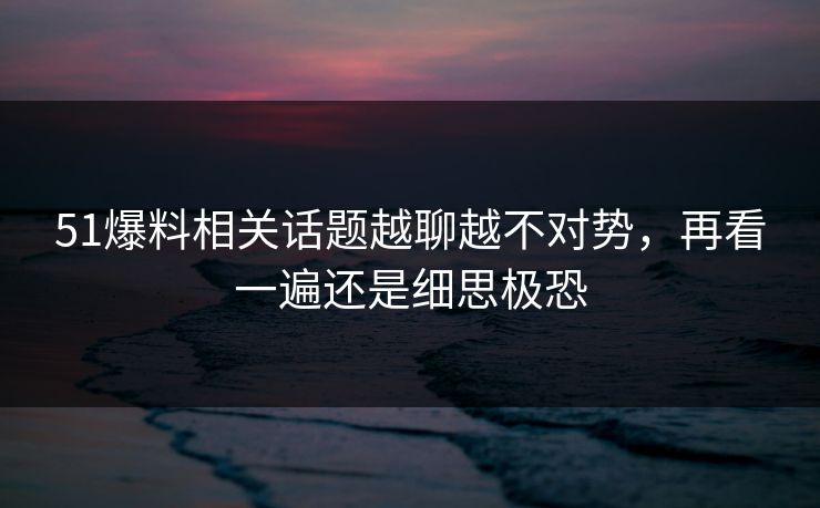 51爆料相关话题越聊越不对势，再看一遍还是细思极恐