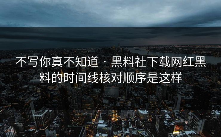 不写你真不知道 · 黑料社下载网红黑料的时间线核对顺序是这样