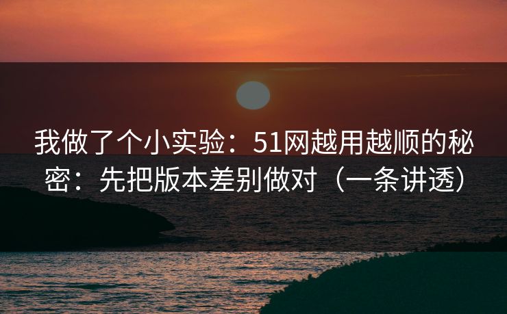 我做了个小实验：51网越用越顺的秘密：先把版本差别做对（一条讲透）