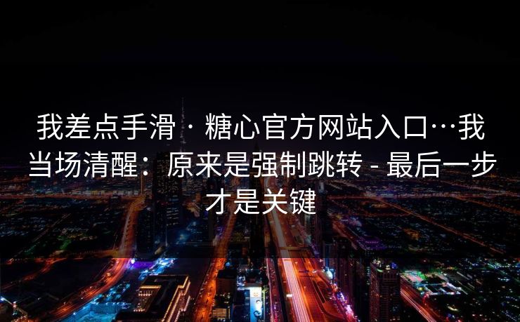 我差点手滑 · 糖心官方网站入口…我当场清醒：原来是强制跳转 - 最后一步才是关键