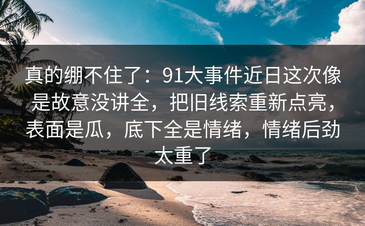 真的绷不住了：91大事件近日这次像是故意没讲全，把旧线索重新点亮，表面是瓜，底下全是情绪，情绪后劲太重了