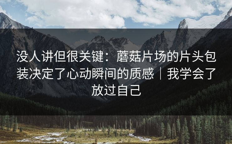没人讲但很关键：蘑菇片场的片头包装决定了心动瞬间的质感｜我学会了放过自己
