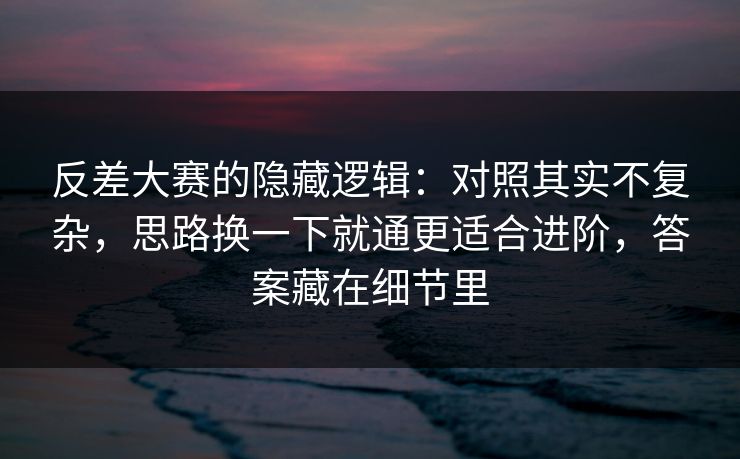 反差大赛的隐藏逻辑：对照其实不复杂，思路换一下就通更适合进阶，答案藏在细节里
