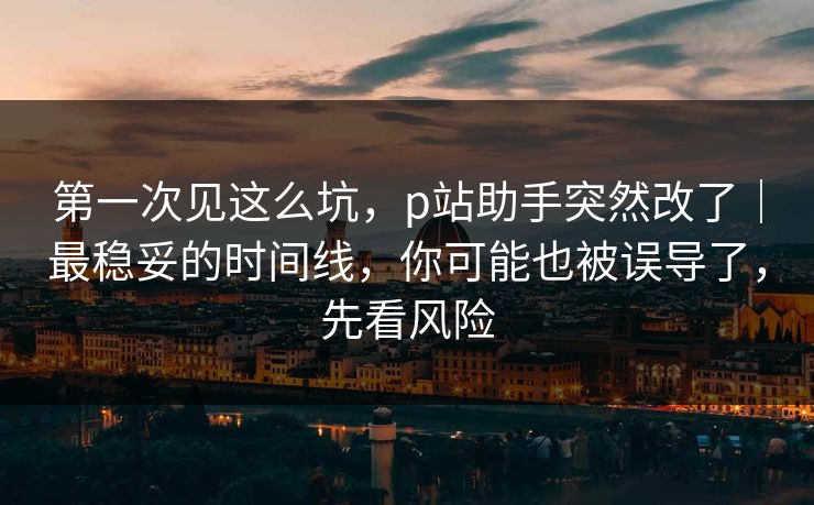 第一次见这么坑，p站助手突然改了｜最稳妥的时间线，你可能也被误导了，先看风险