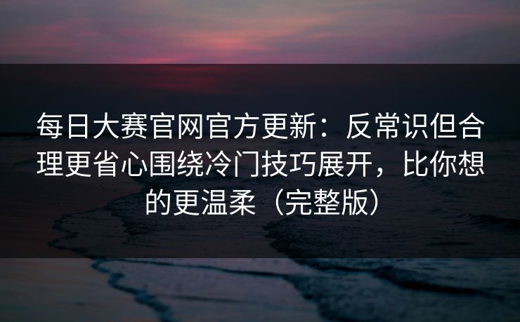 每日大赛官网官方更新：反常识但合理更省心围绕冷门技巧展开，比你想的更温柔（完整版）