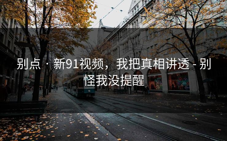 别点 · 新91视频，我把真相讲透 - 别怪我没提醒